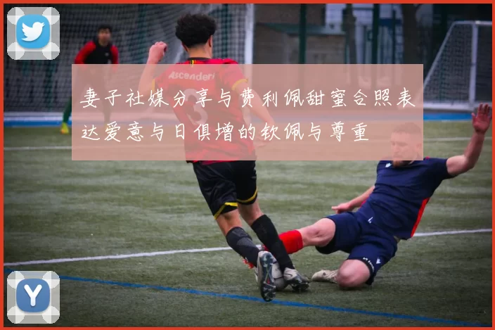 妻子社媒分享与费利佩甜蜜合照表达爱意与日俱增的钦佩与尊重