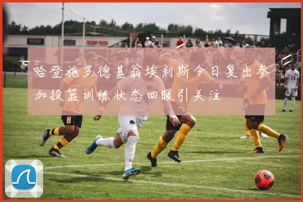 哈登施罗德基翁埃利斯今日复出参加投篮训练状态回暖引关注
