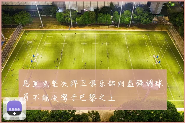 恩里克坚决捍卫俱乐部利益强调球员不能凌驾于巴黎之上