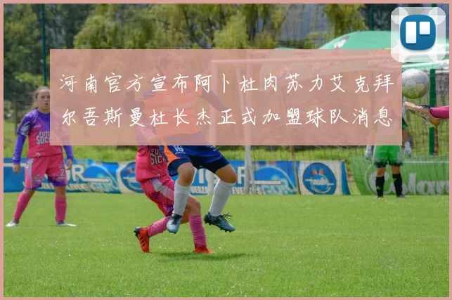 河南官方宣布阿卜杜肉苏力艾克拜尔吾斯曼杜长杰正式加盟球队消息