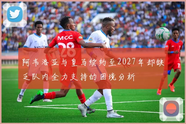 阿韦洛亚与皇马续约至2027年却缺乏队内全力支持的困境分析