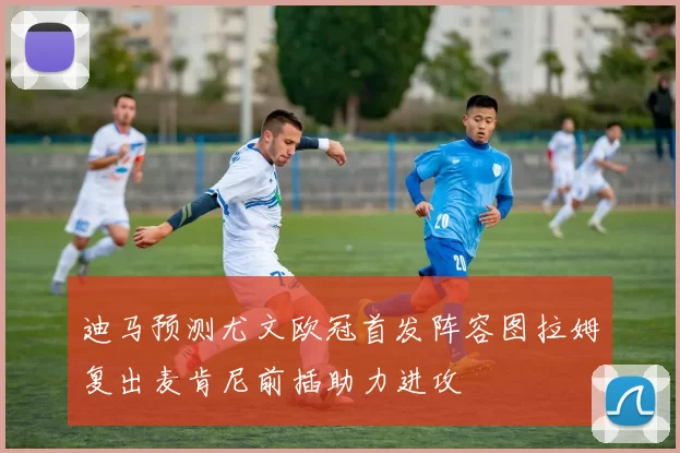 迪马预测尤文欧冠首发阵容图拉姆复出麦肯尼前插助力进攻
