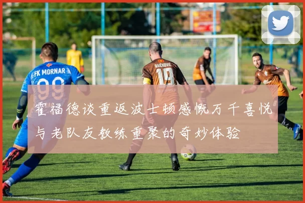 霍福德谈重返波士顿感慨万千喜悦与老队友教练重聚的奇妙体验