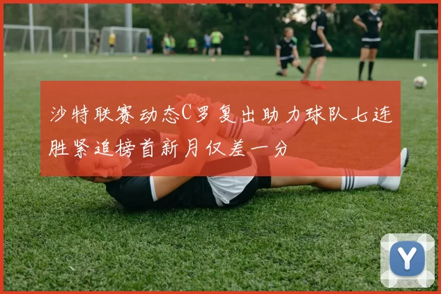 沙特联赛动态C罗复出助力球队七连胜紧追榜首新月仅差一分