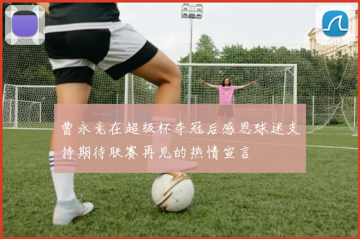 曹永竞在超级杯夺冠后感恩球迷支持期待联赛再见的热情宣言